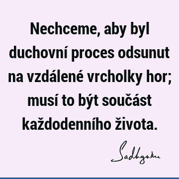 Nechceme, aby byl duchovní proces odsunut na vzdálené vrcholky hor; musí to být součást každodenního ž