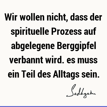 Wir wollen nicht, dass der spirituelle Prozess auf abgelegene Berggipfel verbannt wird. es muss ein Teil des Alltags