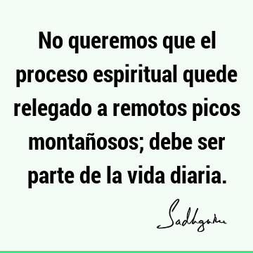 No queremos que el proceso espiritual quede relegado a remotos picos montañosos; debe ser parte de la vida