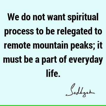 We do not want spiritual process to be relegated to remote mountain peaks; it must be a part of everyday