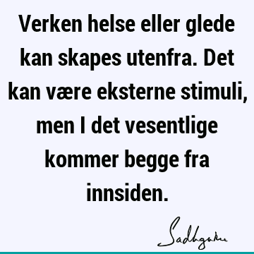 Verken helse eller glede kan skapes utenfra. Det kan være eksterne stimuli, men i det vesentlige kommer begge fra