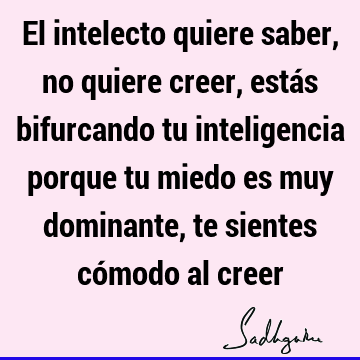 El intelecto quiere saber, no quiere creer, estás bifurcando tu inteligencia porque tu miedo es muy dominante, te sientes cómodo al