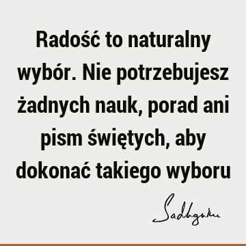 Radość to naturalny wybór. Nie potrzebujesz żadnych nauk, porad ani pism świętych, aby dokonać takiego