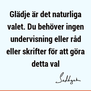 Glädje är det naturliga valet. Du behöver ingen undervisning eller råd eller skrifter för att göra detta