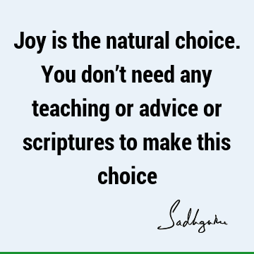 Joy is the natural choice. You don’t need any teaching or advice or scriptures to make this