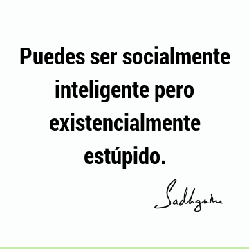 Puedes ser socialmente inteligente pero existencialmente estú