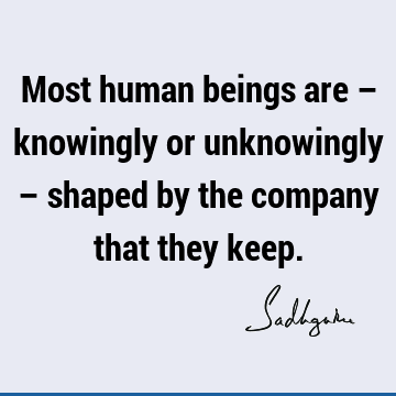 Most human beings are – knowingly or unknowingly – shaped by the company that they