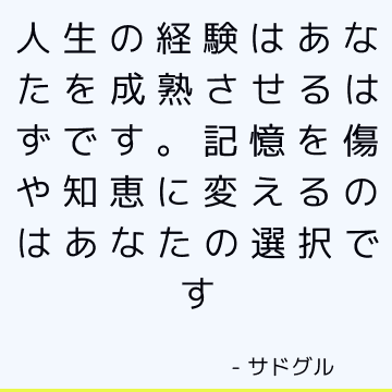 人生の経験はあなたを成熟させるはずです。 記憶を傷や知恵に変えるのはあなたの選択です