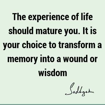 The experience of life should mature you. It is your choice to transform a memory into a wound or