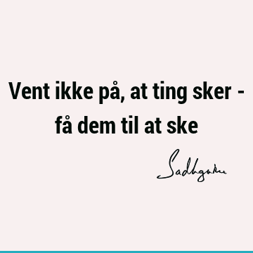 Vent ikke på, at ting sker - få dem til at