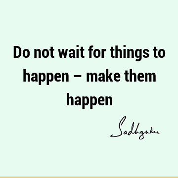 Do not wait for things to happen – make them