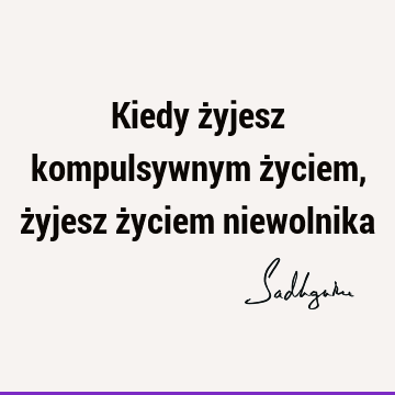 Kiedy żyjesz kompulsywnym życiem, żyjesz życiem