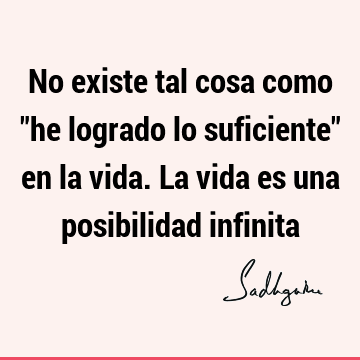 No existe tal cosa como "he logrado lo suficiente" en la vida. La vida es una posibilidad