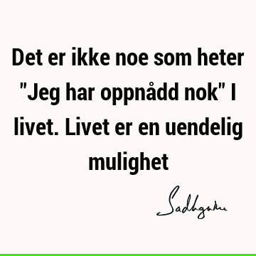 Det er ikke noe som heter "Jeg har oppnådd nok" i livet. Livet er en uendelig