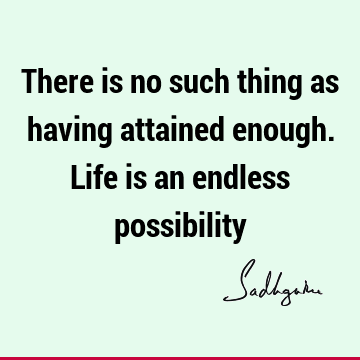 There is no such thing as having attained enough. Life is an endless