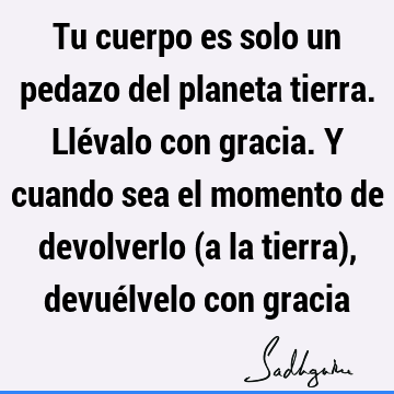 Tu cuerpo es solo un pedazo del planeta tierra. Llévalo con gracia. Y cuando sea el momento de devolverlo (a la tierra), devuélvelo con