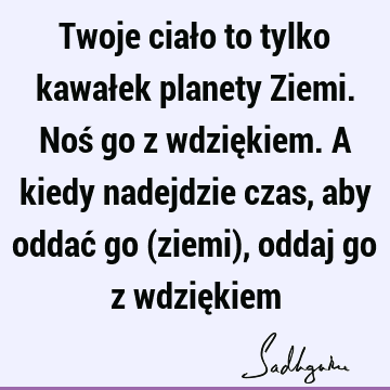 Twoje ciało to tylko kawałek planety Ziemi. Noś go z wdziękiem. A kiedy nadejdzie czas, aby oddać go (ziemi), oddaj go z wdzię