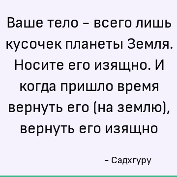 Ваше тело - всего лишь кусочек планеты Земля. Носите его изящно. И когда пришло время вернуть его (на землю), вернуть его изящно