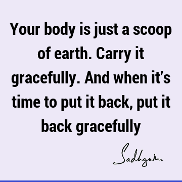 Your body is just a scoop of earth. Carry it gracefully. And when it’s time to put it back, put it back