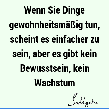 Wenn Sie Dinge gewohnheitsmäßig tun, scheint es einfacher zu sein, aber es gibt kein Bewusstsein, kein W