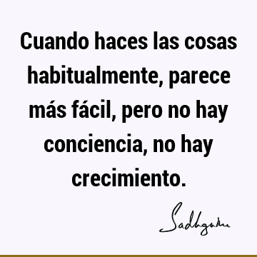 Cuando haces las cosas habitualmente, parece más fácil, pero no hay conciencia, no hay