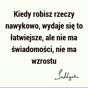 Kiedy robisz rzeczy nawykowo, wydaje się to łatwiejsze, ale nie ma świadomości, nie ma