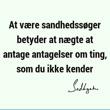 At være sandhedssøger betyder at nægte at antage antagelser om ting, som du ikke