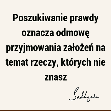 Poszukiwanie prawdy oznacza odmowę przyjmowania założeń na temat rzeczy, których nie