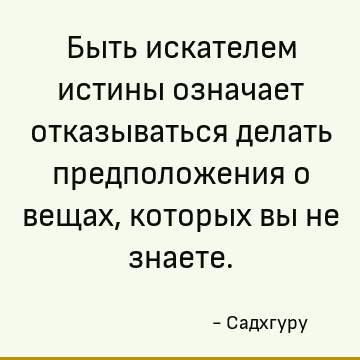 Быть искателем истины означает отказываться делать предположения о вещах, которых вы не знаете