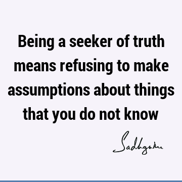 Being a seeker of truth means refusing to make assumptions about things that you do not