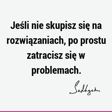 Jeśli nie skupisz się na rozwiązaniach, po prostu zatracisz się w