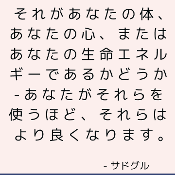 それがあなたの体、あなたの心、またはあなたの生命エネルギーであるかどうか-あなたがそれらを使うほど、それらはより良くなります。