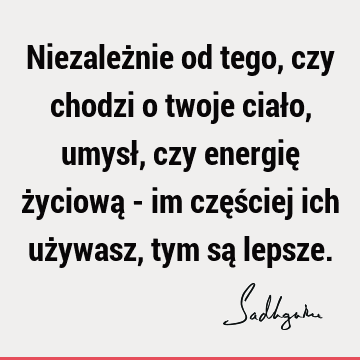 Niezależnie od tego, czy chodzi o twoje ciało, umysł, czy energię życiową - im częściej ich używasz, tym są