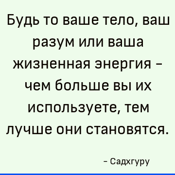 Будь то ваше тело, ваш разум или ваша жизненная энергия - чем больше вы их используете, тем лучше они становятся