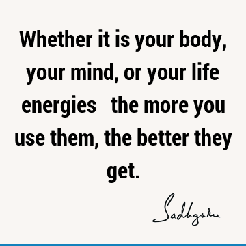 Whether it is your body, your mind, or your life energies ‒ the more you use them, the better they
