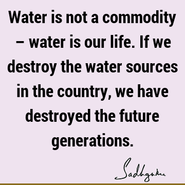 Water is not a commodity – water is our life. If we destroy the water sources in the country, we have destroyed the future