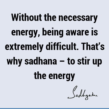 Without the necessary energy, being aware is extremely difficult. That’s why sadhana – to stir up the