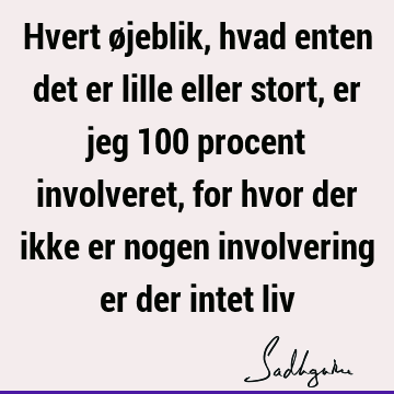 Hvert øjeblik, hvad enten det er lille eller stort, er jeg 100 procent involveret, for hvor der ikke er nogen involvering er der intet