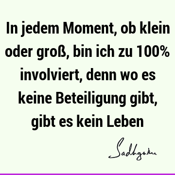 In jedem Moment, ob klein oder groß, bin ich zu 100% involviert, denn wo es keine Beteiligung gibt, gibt es kein L