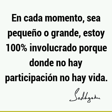 En cada momento, sea pequeño o grande, estoy 100% involucrado porque donde no hay participación no hay