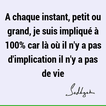 A chaque instant, petit ou grand, je suis impliqué à 100% car là où il n