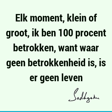 Elk moment, klein of groot, ik ben 100 procent betrokken, want waar geen betrokkenheid is, is er geen