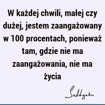 W każdej chwili, małej czy dużej, jestem zaangażowany w 100 procentach, ponieważ tam, gdzie nie ma zaangażowania, nie ma ż