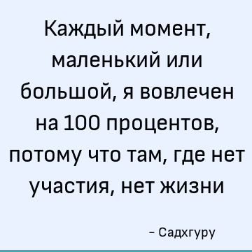 Каждый момент, маленький или большой, я вовлечен на 100 процентов, потому что там, где нет участия, нет жизни
