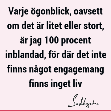 Varje ögonblick, oavsett om det är litet eller stort, är jag 100 procent inblandad, för där det inte finns något engagemang finns inget