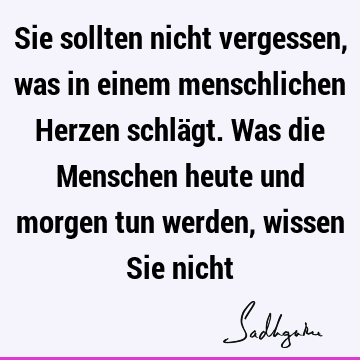 Sie sollten nicht vergessen, was in einem menschlichen Herzen schlägt. Was die Menschen heute und morgen tun werden, wissen Sie