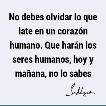 No debes olvidar lo que late en un corazón humano. Que harán los seres humanos, hoy y mañana, no lo