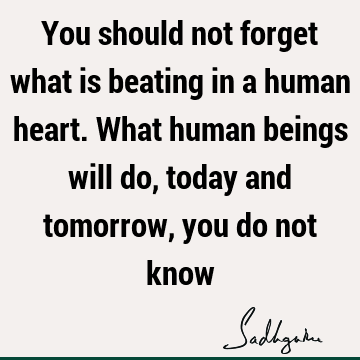 You should not forget what is beating in a human heart. What human beings will do, today and tomorrow, you do not