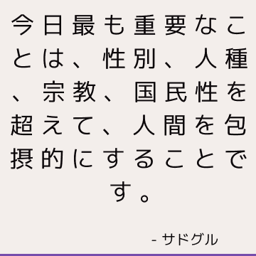 今日最も重要なことは、性別、人種、宗教、国民性を超えて、人間を包摂的にすることです。