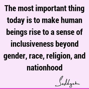 The most important thing today is to make human beings rise to a sense of inclusiveness beyond gender, race, religion, and